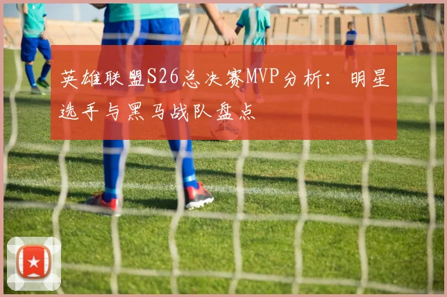 英雄联盟S26总决赛MVP分析：明星选手与黑马战队盘点