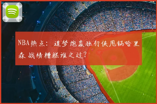 NBA热点：追梦炮轰独行侠甩锅哈里森 战绩糟糕谁之过？