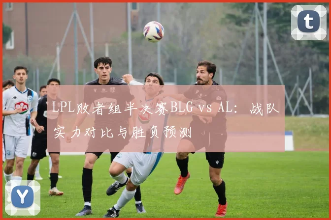LPL败者组半决赛BLG vs AL：战队实力对比与胜负预测