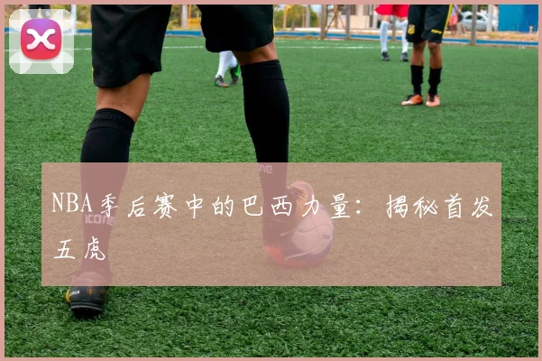 NBA季后赛中的巴西力量：揭秘首发五虎