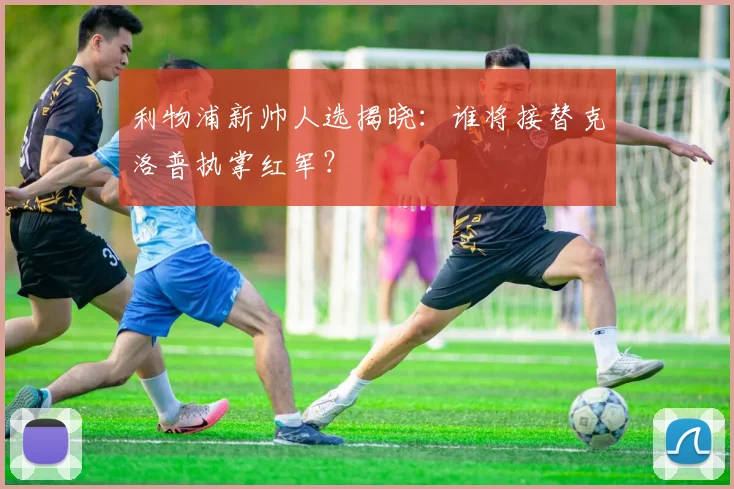 利物浦新帅人选揭晓：谁将接替克洛普执掌红军？