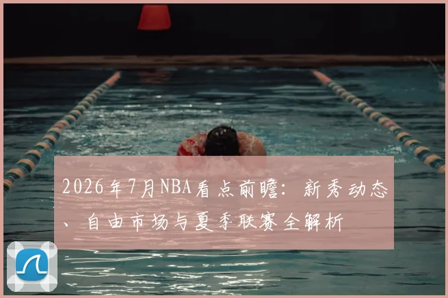 2026年7月NBA看点前瞻：新秀动态、自由市场与夏季联赛全解析