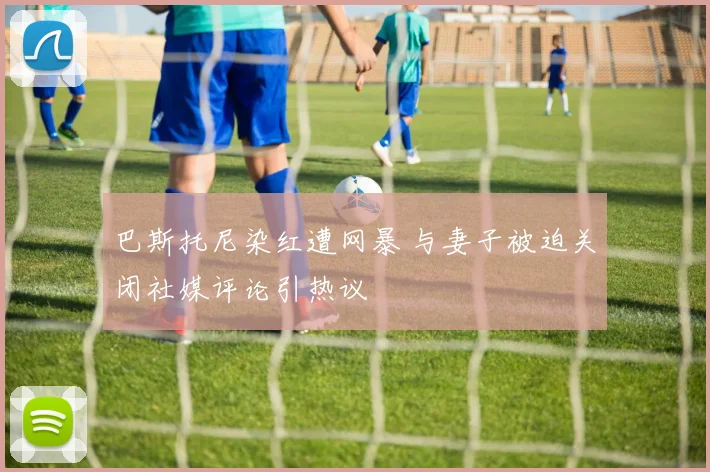 巴斯托尼染红遭网暴 与妻子被迫关闭社媒评论引热议