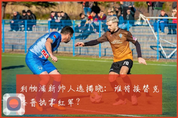 利物浦新帅人选揭晓：谁将接替克洛普执掌红军？