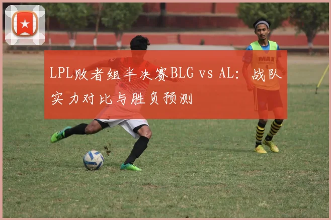 LPL败者组半决赛BLG vs AL：战队实力对比与胜负预测
