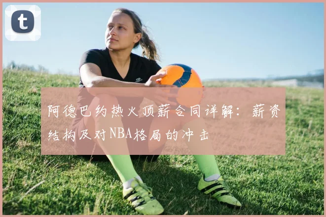 阿德巴约热火顶薪合同详解：薪资结构及对NBA格局的冲击