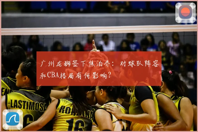 广州龙狮签下焦泊乔：对球队阵容和CBA格局有何影响？