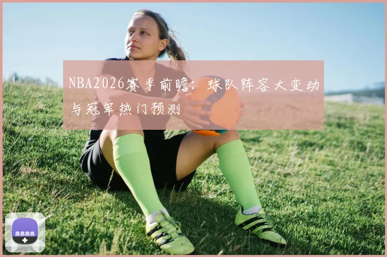 NBA2026赛季前瞻：球队阵容大变动与冠军热门预测