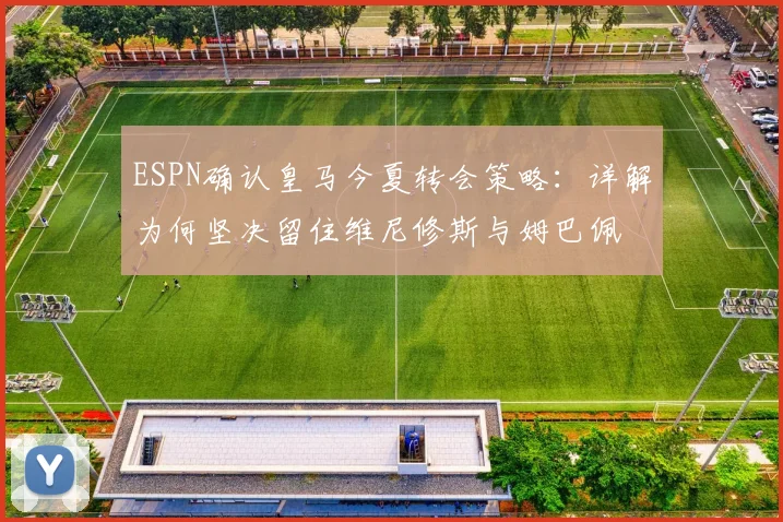 ESPN确认皇马今夏转会策略：详解为何坚决留住维尼修斯与姆巴佩