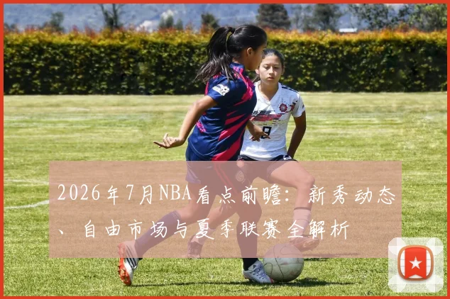 2026年7月NBA看点前瞻：新秀动态、自由市场与夏季联赛全解析