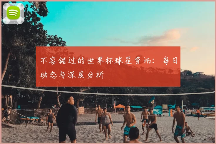 不容错过的世界杯球星资讯:每日动态与深度分析