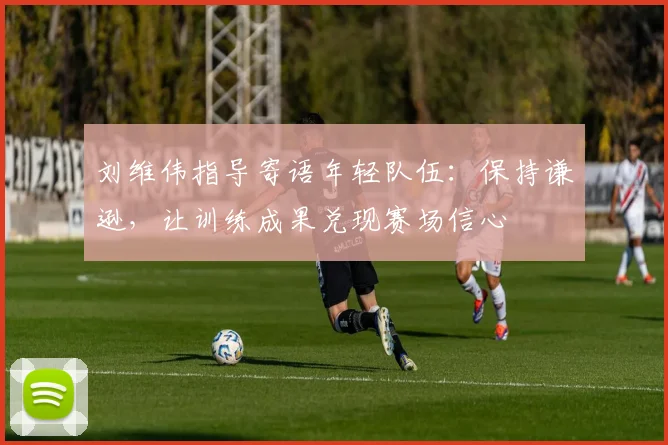 刘维伟指导寄语年轻队伍：保持谦逊，让训练成果兑现赛场信心