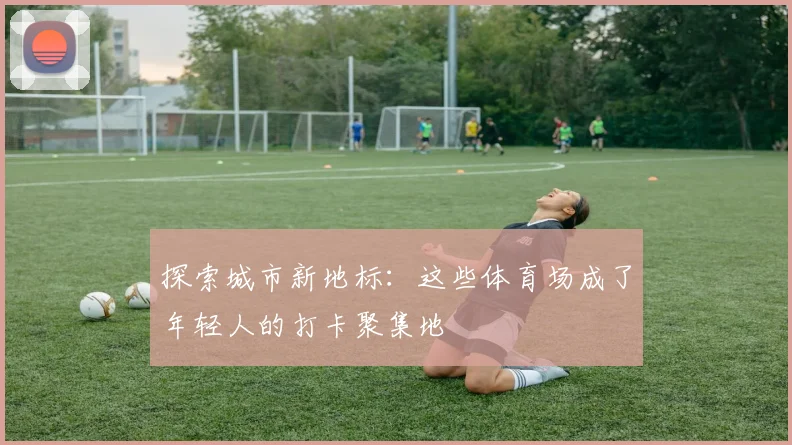 探索城市新地标：这些体育场成了年轻人的打卡聚集地