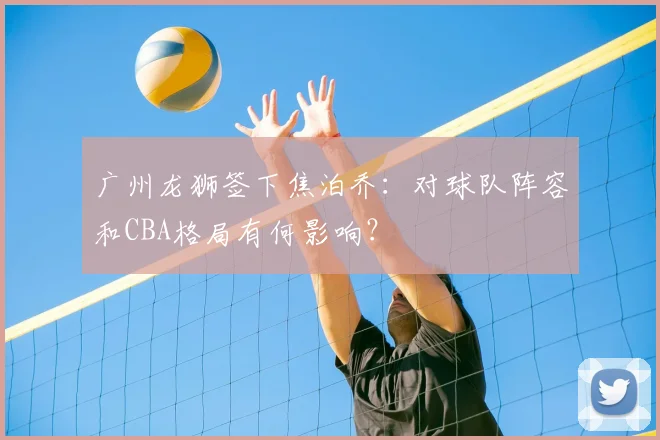 广州龙狮签下焦泊乔：对球队阵容和CBA格局有何影响？