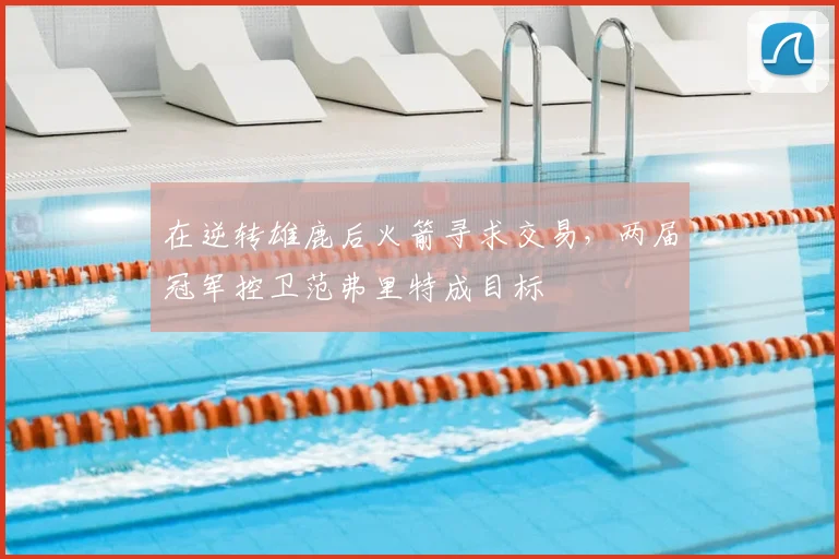 在逆转雄鹿后火箭寻求交易，两届冠军控卫范弗里特成目标