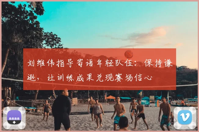 刘维伟指导寄语年轻队伍：保持谦逊，让训练成果兑现赛场信心