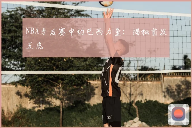 NBA季后赛中的巴西力量：揭秘首发五虎