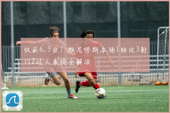 仅获6.5分?维尼修斯本场1助攻3射门2过人表现全解读