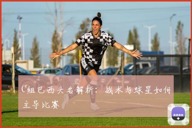 C组巴西头名解析：战术与球星如何主导比赛