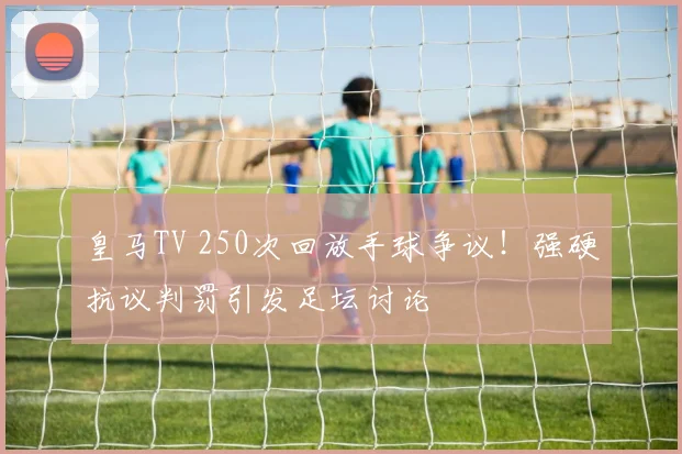 皇马TV 250次回放手球争议!强硬抗议判罚引发足坛讨论