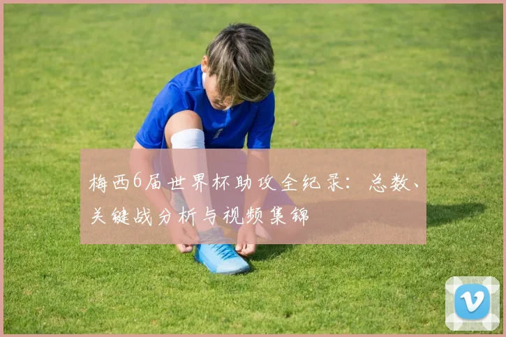 梅西6届世界杯助攻全纪录：总数、关键战分析与视频集锦